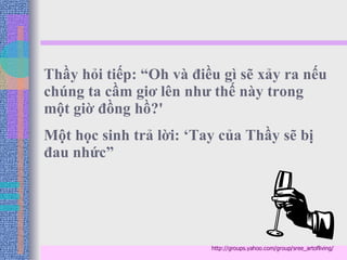 Thầy hỏi tiếp: “Oh và điều gì sẽ xảy ra nếu chúng ta cầm giơ lên như thế này trong một giờ đồng hồ?' Một học sinh trả lời: ‘Tay của Thầy sẽ bị đau nhức” http://groups.yahoo.com/group/sree_artofliving/ 