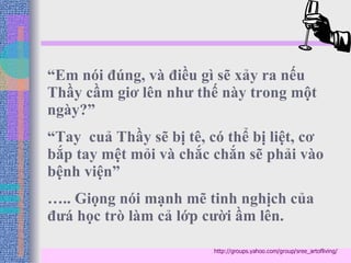 “ Em nói đúng, và điều gì sẽ xảy ra nếu Thầy cầm giơ lên như thế này trong một ngày?”  “ Tay  cuả Thầy sẽ bị tê, có thể bị liệt, cơ bắp tay mệt mỏi và chắc chắn sẽ phải vào bệnh viện” … .. Giọng nói mạnh mẽ tinh nghịch của đưá học trò làm cả lớp cười ầm lên. http://groups.yahoo.com/group/sree_artofliving/ 