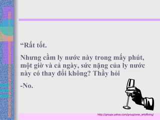 “ Rất tốt.  Nhưng cầm ly nước này trong mấy phút, một giờ và cả ngày, sức nặng của ly nước này có thay đổi không? Thầy hỏi -No.  http://groups.yahoo.com/group/sree_artofliving/ 