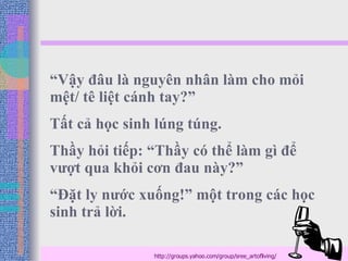 “ Vậy đâu là nguyên nhân làm cho mỏi mệt/ tê liệt cánh tay?”  Tất cả học sinh lúng túng. Thầy hỏi tiếp: “Thầy có thể làm gì để vượt qua khỏi cơn đau này?”  “ Đặt ly nước xuống!” một trong các học sinh trả lời.  http://groups.yahoo.com/group/sree_artofliving/ 