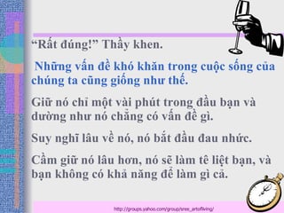 “ Rất đúng!” Thầy khen. Những vấn đề khó khăn trong cuộc sống của chúng ta cũng giống như thế. Giữ nó chỉ một vài phút trong đầu bạn và dường như nó chẳng có vấn đề gì. Suy nghĩ lâu về nó, nó bắt đầu đau nhức. Cầm giữ nó lâu hơn, nó sẽ làm tê liệt bạn, và bạn không có khả năng để làm gì cả. http://groups.yahoo.com/group/sree_artofliving/ 