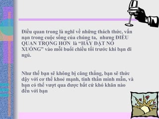 Điều quan trong là nghĩ về những thách thức, vấn nạn trong cuộc sống của chúng ta,  nhưng ĐIỀU QUAN TRỌNG HƠN  là “HÃY ĐẶT NÓ XUỐNG” vào mỗi buổi chiều tối trước khi bạn đi ngủ. Như thế bạn sẽ không bị căng thẳng, bạn sẽ thức dậy với cơ thể khoẻ mạnh, tinh thần minh mẫn, và bạn có thể vượt qua được bất cứ khó khăn nào đến với bạn  
