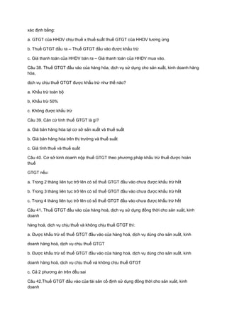 xác định bằng:
a. GTGT của HHDV chịu thuế x thuế suất thuế GTGT của HHDV tương ứng
b. Thuế GTGT đầu ra – Thuế GTGT đầu vào được khấu trừ
c. Giá thanh toán của HHDV bán ra – Giá thanh toán của HHDV mua vào.
Câu 38. Thuế GTGT đầu vào của hàng hóa, dịch vụ sử dụng cho sản xuất, kinh doanh hàng
hóa,
dịch vụ chịu thuế GTGT được khấu trừ như thế nào?
a. Khấu trừ toàn bộ
b, Khấu trừ 50%
c. Không được khấu trừ
Câu 39. Căn cứ tính thuế GTGT là gì?
a. Giá bán hàng hóa tại cơ sở sản xuất và thuế suất
b. Giá bán hàng hóa trên thị trường và thuế suất
c. Giá tính thuế và thuế suất
Câu 40. Cơ sở kinh doanh nộp thuế GTGT theo phương pháp khấu trừ thuế được hoàn
thuế
GTGT nếu:
a. Trong 2 tháng liên tục trở lên có số thuế GTGT đầu vào chưa được khấu trừ hết
b. Trong 3 tháng liên tục trở lên có số thuế GTGT đầu vào chưa được khấu trừ hết
c. Trong 4 tháng liên tục trở lên có số thuế GTGT đầu vào chưa được khấu trừ hết
Câu 41. Thuế GTGT đầu vào của hàng hoá, dịch vụ sử dụng đồng thời cho sản xuất, kinh
doanh
hàng hoá, dịch vụ chịu thuế và không chịu thuế GTGT thì:
a. Được khấu trừ số thuế GTGT đầu vào của hàng hoá, dịch vụ dùng cho sản xuất, kinh
doanh hàng hoá, dịch vụ chịu thuế GTGT
b. Được khấu trừ số thuế GTGT đầu vào của hàng hoá, dịch vụ dùng cho sản xuất, kinh
doanh hàng hoá, dịch vụ chịu thuế và không chịu thuế GTGT
c. Cả 2 phương án trên đều sai
Câu 42.Thuế GTGT đầu vào của tài sản cố định sử dụng đồng thời cho sản xuất, kinh
doanh
 