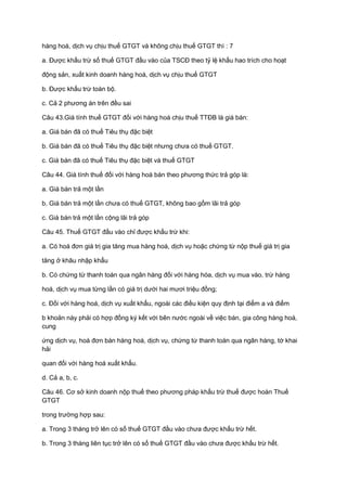 hàng hoá, dịch vụ chịu thuế GTGT và không chịu thuế GTGT thì : 7
a. Được khấu trừ số thuế GTGT đầu vào của TSCĐ theo tỷ lệ khấu hao trích cho hoạt
động sản, xuất kinh doanh hàng hoá, dịch vụ chịu thuế GTGT
b. Được khấu trừ toàn bộ.
c. Cả 2 phương án trên đều sai
Câu 43.Giá tính thuế GTGT đối với hàng hoá chịu thuế TTĐB là giá bán:
a. Giá bán đã có thuế Tiêu thụ đặc biệt
b. Giá bán đã có thuế Tiêu thụ đặc biệt nhưng chưa có thuế GTGT.
c. Giá bán đã có thuế Tiêu thụ đặc biệt và thuế GTGT
Câu 44. Giá tính thuế đối với hàng hoá bán theo phương thức trả góp là:
a. Giá bán trả một lần
b. Giá bán trả một lần chưa có thuế GTGT, không bao gồm lãi trả góp
c. Giá bán trả một lần cộng lãi trả góp
Câu 45. Thuế GTGT đầu vào chỉ được khấu trừ khi:
a. Có hoá đơn giá trị gia tăng mua hàng hoá, dịch vụ hoặc chứng từ nộp thuế giá trị gia
tăng ở khâu nhập khẩu
b. Có chứng từ thanh toán qua ngân hàng đối với hàng hóa, dịch vụ mua vào, trừ hàng
hoá, dịch vụ mua từng lần có giá trị dưới hai mươi triệu đồng;
c. Đối với hàng hoá, dịch vụ xuất khẩu, ngoài các điều kiện quy định tại điểm a và điểm
b khoản này phải có hợp đồng ký kết với bên nước ngoài về việc bán, gia công hàng hoá,
cung
ứng dịch vụ, hoá đơn bán hàng hoá, dịch vụ, chứng từ thanh toán qua ngân hàng, tờ khai
hải
quan đối với hàng hoá xuất khẩu.
d. Cả a, b, c.
Câu 46. Cơ sở kinh doanh nộp thuế theo phương pháp khấu trừ thuế được hoàn Thuế
GTGT
trong trường hợp sau:
a. Trong 3 tháng trở lên có số thuế GTGT đầu vào chưa được khấu trừ hết.
b. Trong 3 tháng liên tục trở lên có số thuế GTGT đầu vào chưa được khấu trừ hết.
 