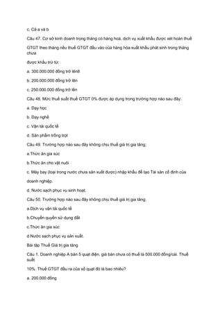 c. Cả a và b
Câu 47. Cơ sở kinh doanh trong tháng có hàng hoá, dịch vụ xuất khẩu được xét hoàn thuế
GTGT theo tháng nếu thuế GTGT đầu vào của hàng hóa xuất khẩu phát sinh trong tháng
chưa
được khấu trừ từ:
a. 300.000.000 đồng trở lên8
b. 200.000.000 đồng trở lên
c. 250.000.000 đồng trở lên
Câu 48. Mức thuế suất thuế GTGT 0% được áp dụng trong trường hợp nào sau đây:
a. Dạy học
b. Dạy nghề
c. Vận tải quốc tế
d. Sản phẩm trồng trọt
Câu 49. Trường hợp nào sau đây không chịu thuế giá trị gia tăng;
a.Thức ăn gia súc
b.Thức ăn cho vật nuôi
c. Máy bay (loại trong nước chưa sản xuất được) nhập khẩu để tạo Tài sản cố định của
doanh nghiệp.
d. Nước sạch phục vụ sinh hoạt.
Câu 50. Trường hợp nào sau đây không chịu thuế giá trị gia tăng;
a.Dịch vụ vận tải quốc tế
b.Chuyển quyền sử dụng đất
c.Thức ăn gia súc
d.Nước sạch phục vụ sản xuất.
Bài tập Thuế Giá trị gia tăng
Câu 1. Doanh nghiệp A bán 5 quạt điện, giá bán chưa có thuế là 500.000 đồng/cái. Thuế
suất
10%. Thuế GTGT đầu ra của số quạt đó là bao nhiêu?
a. 200.000 đồng
 