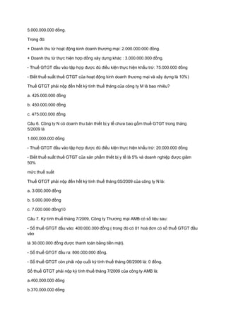 5.000.000.000 đồng.
Trong đó:
+ Doanh thu từ hoạt động kinh doanh thương mại: 2.000.000.000 đồng.
+ Doanh thu từ thực hiện hợp đồng xây dựng khác : 3.000.000.000 đồng.
- Thuế GTGT đầu vào tập hợp được đủ điều kiện thực hiện khấu trừ: 75.000.000 đồng
- Biết thuế suất thuế GTGT của hoạt động kinh doanh thương mại và xây dựng là 10%)
Thuế GTGT phải nộp đến hết kỳ tính thuế tháng của công ty M là bao nhiêu?
a. 425.000.000 đồng
b. 450.000.000 đồng
c. 475.000.000 đồng
Câu 6. Công ty N có doanh thu bán thiết bị y tế chưa bao gồm thuế GTGT trong tháng
5/2009 là
1.000.000.000 đồng
- Thuế GTGT đầu vào tập hợp được đủ điều kiện thực hiện khấu trừ: 20.000.000 đồng
- Biết thuế suất thuế GTGT của sản phẩm thiết bị y tế là 5% và doanh nghiệp được giảm
50%
mức thuế suất
Thuế GTGT phải nộp đến hết kỳ tính thuế tháng 05/2009 của công ty N là:
a. 3.000.000 đồng
b. 5.000.000 đồng
c. 7.000.000 đồng10
Câu 7. Kỳ tính thuế tháng 7/2009, Công ty Thương mại AMB có số liệu sau:
- Số thuế GTGT đầu vào: 400.000.000 đồng ( trong đó có 01 hoá đơn có số thuế GTGT đầu
vào
là 30.000.000 đồng được thanh toán bằng tiền mặt).
- Số thuế GTGT đầu ra: 800.000.000 đồng.
- Số thuế GTGT còn phải nộp cuối kỳ tính thuế tháng 06/2006 là: 0 đồng.
Số thuế GTGT phải nộp kỳ tính thuế tháng 7/2009 của công ty AMB là:
a.400.000.000 đồng
b.370.000.000 đồng
 