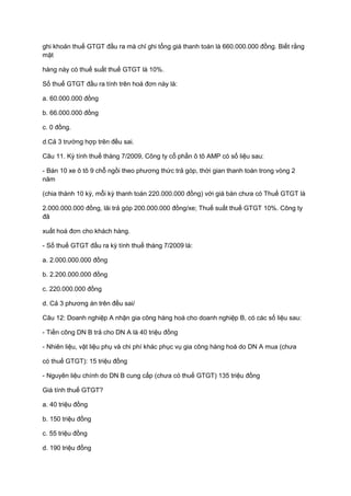 ghi khoản thuế GTGT đầu ra mà chỉ ghi tổng giá thanh toán là 660.000.000 đồng. Biết rằng
mặt
hàng này có thuế suất thuế GTGT là 10%.
Số thuế GTGT đầu ra tính trên hoá đơn này là:
a. 60.000.000 đồng
b. 66.000.000 đồng
c. 0 đồng.
d.Cả 3 trường hợp trên đều sai.
Câu 11. Kỳ tính thuế tháng 7/2009, Công ty cổ phần ô tô AMP có số liệu sau:
- Bán 10 xe ô tô 9 chỗ ngồi theo phương thức trả góp, thời gian thanh toán trong vòng 2
năm
(chia thành 10 kỳ, mỗi kỳ thanh toán 220.000.000 đồng) với giá bán chưa có Thuế GTGT là
2.000.000.000 đồng, lãi trả góp 200.000.000 đồng/xe; Thuế suất thuế GTGT 10%. Công ty
đã
xuất hoá đơn cho khách hàng.
- Số thuế GTGT đầu ra kỳ tính thuế tháng 7/2009 là:
a. 2.000.000.000 đồng
b. 2.200.000.000 đồng
c. 220.000.000 đồng
d. Cả 3 phương án trên đều sai/
Câu 12: Doanh nghiệp A nhận gia công hàng hoá cho doanh nghiệp B, có các số liệu sau:
- Tiền công DN B trả cho DN A là 40 triệu đồng
- Nhiên liệu, vật liệu phụ và chi phí khác phục vụ gia công hàng hoá do DN A mua (chưa
có thuế GTGT): 15 triệu đồng
- Nguyên liệu chính do DN B cung cấp (chưa có thuế GTGT) 135 triệu đồng
Giá tính thuế GTGT?
a. 40 triệu đồng
b. 150 triệu đồng
c. 55 triệu đồng
d. 190 triệu đồng
 