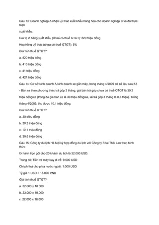 Câu 13: Doanh nghiệp A nhận uỷ thác xuất khẩu hàng hoá cho doanh nghiệp B và đã thực
hiện
xuất khẩu.
Giá trị lô hàng xuất khẩu (chưa có thuế GTGT): 820 triệu đồng
Hoa hồng uỷ thác (chưa có thuế GTGT): 5%
Giá tính thuế GTGT?
a. 820 triệu đồng
b. 410 triệu đồng
c. 41 triệu đồng
d. 421 triệu đồng
Câu 14: Cơ sở kinh doanh A kinh doanh xe gắn máy, trong tháng 4/2009 có số liệu sau:12
- Bán xe theo phương thức trả góp 3 tháng, giá bán trả góp chưa có thuế GTGT là 30,3
triệu đồng/xe (trong đó giá bán xe là 30 triệu đồng/xe, lãi trả góp 3 tháng là 0,3 triệu). Trong
tháng 4/2009, thu được 10,1 triệu đồng.
Giá tính thuế GTGT?
a. 30 triệu đồng
b. 30,3 triệu đồng
c. 10,1 triệu đồng
d. 30,6 triệu đồng
Câu 15: Công ty du lịch Hà Nội ký hợp đồng du lịch với Công ty B tại Thái Lan theo hình
thức
lữ hành trọn gói cho 20 khách du lịch là 32.000 USD.
Trong đó: Tiền vé máy bay đi về: 9.000 USD
Chi phí trả cho phía nước ngoài: 1.000 USD
Tỷ giá 1 USD = 18.000 VNĐ
Giá tính thuế GTGT?
a. 32.000 x 18.000
b. 23.000 x 18.000
c. 22.000 x 18.000
 