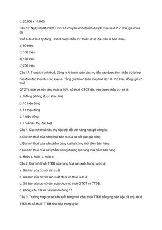 d. 20.000 x 18.000
Câu 16: Ngày 09/01/2009, CSKD A chuyên kinh doanh du lịch mua xe ô tô 7 chỗ, giá chưa
có
thuế GTGT là 2 tỷ đồng. CSKD được khấu trừ thuế GTGT đầu vào là bao nhiêu.
a) 80 triệu.
b) 100 triệu.
c) 160 triệu.
d) 200 triệu.
Câu 17: Trong kỳ tính thuế, Công ty A thanh toán dịch vụ đầu vào được tính khấu trừ là loại
hoá đơn đặc thù như các loại vé. Tổng giá thanh toán theo hoá đơn là 110 triệu đồng (giá có
thuế
GTGT), dịch vụ này chịu thuế là 10%, số thuế GTGT đầu vào được khấu trừ sẽ là:
a. 0 đồng (không được khấu trừ)
b. 10 triệu đồng
c. 11 triệu đồng
d. 1 triệu đồng.
2. Thuế tiêu thụ đặc biệt
Câu 1. Giá tính thuế tiêu thụ đặc biệt đối với hàng hoá giá công là:
a.Giá tính thuế của hàng hoá bán ra của cơ sở giao gia công
b.Giá tính thuế của sản phẩm cùng loại tại cùng thời điểm bán hàng
c.Giá tính thuế của sản phẩm tương đương tại cùng thời điểm bán hàng
d. Hoặc a, hoặc b, hoặc c
Câu 2: Giá tính thuế TTĐB của hàng hoá sản xuất trong nước là:
a. Giá bán của cơ sở sản xuất.
b. Giá bán của cơ sở sản xuất chưa có thuế GTGT;
c. Giá bán của cơ sở sản xuất chưa có thuế GTGT và TTĐB;
d. Không câu trả lời nào trên là đúng.13
Câu 3: Trường hợp cơ sở sản xuất hàng hoá chịu thuế TTĐB bằng nguyên liệu đã chịu thuế
TTĐB thì số thuế TTĐB phải nộp trong kỳ là:
 