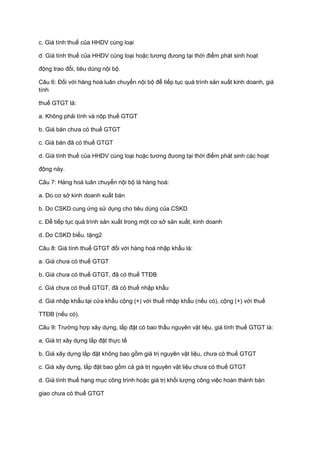 c. Giá tính thuế của HHDV cùng loại
d. Giá tính thuế của HHDV cùng loại hoặc tương đưong tại thời điểm phát sinh hoạt
động trao đổi, tiêu dùng nội bộ.
Câu 6: Đối với hàng hoá luân chuyển nội bộ để tiếp tục quá trình sản xuất kinh doanh, giá
tính
thuế GTGT là:
a. Không phải tính và nộp thuế GTGT
b. Giá bán chưa có thuế GTGT
c. Giá bán đã có thuế GTGT
d. Giá tính thuế của HHDV cùng loại hoặc tương đưong tại thời điểm phát sinh các hoạt
động này.
Câu 7: Hàng hoá luân chuyển nội bộ là hàng hoá:
a. Do cơ sở kinh doanh xuất bán
b. Do CSKD cung ứng sử dụng cho tiêu dùng của CSKD
c. Để tiếp tục quá trình sản xuất trong một cơ sở sản xuất, kinh doanh
d. Do CSKD biếu, tặng2
Câu 8: Giá tính thuế GTGT đối với hàng hoá nhập khẩu là:
a. Giá chưa có thuế GTGT
b. Giá chưa có thuế GTGT, đã có thuế TTĐB
c. Giá chưa có thuế GTGT, đã có thuế nhập khẩu
d. Giá nhập khẩu tại cửa khẩu cộng (+) với thuế nhập khẩu (nếu có), cộng (+) với thuế
TTĐB (nếu có).
Câu 9: Trường hợp xây dựng, lắp đặt có bao thầu nguyên vật liệu, giá tính thuế GTGT là:
a. Giá trị xây dựng lắp đặt thực tế
b. Giá xây dựng lắp đặt không bao gồm giá trị nguyên vật liệu, chưa có thuế GTGT
c. Giá xây dựng, lắp đặt bao gồm cả giá trị nguyên vật liệu chưa có thuế GTGT
d. Giá tính thuế hạng mục công trình hoặc giá trị khối lượng công việc hoàn thành bàn
giao chưa có thuế GTGT
 
