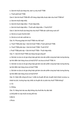 b. Giá tính thuế của hàng hóa, dịch vụ chịu thuế TTĐB
c. Thuế suất thuế TTĐB
Câu 8. Giá tính thuế TTĐB đỐi vỚi hàng nhập khẩu thuộc diện chịu thuế TTĐB là?
a. Giá tính thuế nhập khẩu
b. Giá tính thuế nhập khẩu + Thuế nhập khẩu
c. Giá tính thuế nhập khẩu + Thuế suất nhập khẩu + Thuế GTGT
Câu 9. Giá tính thuế của hàng hóa chịu thuế TTĐB sản xuất trong nước là?
a. Giá do cơ quan thuế ấn định
b. Giá do cơ sở sản xuất bán ra
Câu 10. Phương pháp tính thuế TTĐB như thế nào?
a. Thuế TTĐB phải nộp = Giá tính thuế TTĐB x Thuế suất thuế TTĐB.
b. Thuế TTĐB phải nộp = Giá tính thuế TTĐB+ Thuế GTGT
c Thuế TTĐB phải nộp = Giá tính thuế TTĐB + Thuế nhập khẩu
Câu 11. Giá tính thuế TTĐB của hàng hoá gia công là?
a. Giá bán ra của cơ sở gia công hoặc giá bán của sản phẩm cùng loại hoặc tương đương
tại thời điểm bán hàng chưa có thuế GTGT và chưa có thuế TTĐB.14
b. Giá bán ra của cơ sở gia công hoặc giá bán của sản phẩm cùng loại hoặc tương đương
tại thời điểm bán hàng chưa có thuế TTĐB.
c. Giá bán ra của cơ sở gia công hoặc giá bán của sản phẩm cùng loại hoặc tương đương
tại thời điểm bán hàng chưa có thuế GTGT
Câu 12. Giám đốc công ty B mua 1 chiếc du thuyền để vận chuyển hành khách và phục vụ
khách du lịch, trường hợp này chiếc du thuyền đó có phải chịu thuế TTĐB không?
a. Có
b. Không
Câu 13. Hàng hoá nào sau đây không chịu thuế tiêu thụ đặc biệt:
a.Chế phẩm từ cây thuốc lá dùng để nhai
b.Bài lá
c.Rượu
 