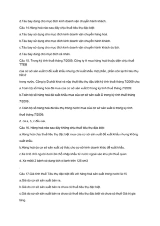 d.Tàu bay dùng cho mục đich kinh doanh vận chuyển hành khách.
Câu 14.Hàng hoá nào sau đây chịu thuế tiêu thụ đặc biệt:
a.Tàu bay sử dụng cho mục đích kinh doanh vận chuyển hàng hoá.
b.Tàu bay sử dụng cho mục đích kinh doanh vận chuyển hành khách.
c.Tàu bay sử dụng cho mục đích kinh doanh vận chuyển hành khách du lịch.
d.Tàu bay dùng cho mục đích cá nhân.
Câu 15. Trong kỳ tính thuế tháng 7/2009, Công ty A mua hàng hoá thuộc diện chịu thuế
TTĐB
của cơ sở sản xuất D để xuất khẩu nhưng chỉ xuất khẩu một phần, phần còn lại thì tiêu thụ
hết ở
trong nước. Công ty D phải khai và nộp thuế tiêu thụ đặc biệt kỳ tính thuế tháng 7/2009 cho:
a.Toàn bộ số hàng hoá đã mua của cơ sở sản xuất D trong kỳ tính thuế tháng 7/2009.
b.Toàn bộ số hàng hoá đã xuất khẩu mua của cơ sở sản xuất D trong kỳ tính thuế tháng
7/2009 .
c.Toàn bộ số hàng hoá đã tiêu thụ trong nước mua của cơ sở sản xuất D trong kỳ tính
thuế tháng 7/2009.
d. cả a, b, c đều sai.
Câu 16. Hàng hoá nào sau đây không chịu thuế tiêu thụ đặc biệt:
a.Hàng hoá chịu thuế tiêu thụ đặc biệt mua của cơ sở sản xuất để xuất khẩu nhưng không
xuất khẩu.
b.Hàng hoá do cơ sở sản xuất uỷ thác cho cơ sở kinh doanh khác để xuất khẩu.
c.Xe ô tô chở người dưới 24 chỗ nhập khẩu từ nước ngoài vào khu phi thuế quan
d. Xe môtô 2 bánh có dung tích xi lanh trên 125 cm3
.
Câu 17.Giá tính thuế Tiêu thụ đặc biệt đối với hàng hoá sản xuất trong nước là:15
a.Giá do cơ sở sản xuất bán ra.
b.Giá do cơ sở sản xuất bán ra chưa có thuế tiêu thụ đặc biệt.
c.Giá do cơ sở sản xuất bán ra chưa có thuế tiêu thụ đặc biệt và chưa có thuế Giá trị gia
tăng.
 