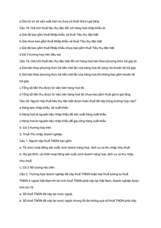 d.Giá do cơ sở sản xuất bán ra chưa có thuế Giá trị gia tăng
Câu 18. Giá tính thuế tiêu thụ đặc đối với hàng hoá nhập khẩu là:
a.Giá đã bao gồm thuế Nhập khẩu và thuế Tiêu thụ đặc biệt
b.Giá chưa bao gồm thuế Nhập khẩu và thuế Tiêu thụ đặc biệt
c.Giá đã bao gồm thuế Nhập khẩu chưa bao gồm thuế Tiêu thụ đặc biệt
d.Cả 3 trường hợp trên đều sai:
Câu 19. Giá tính thuế tiêu thụ đặc biệt đối với hàng hoá bán theo phương thức trả góp là:
a.Giá bán theo phương thức trả tiền một lần của hàng hoá đó cộng với khoản lãi trả góp.
b.Giá bán theo phương thức trả tiền một lần của hàng hoá đó không bao gồm khoản lãi
trả góp.
c.Tổng số tiền thu được từ việc bán hàng hoá đó.
d.Tổng số tiền thu được từ việc bán hàng hoá đó chưa bao gồm thuế giá trị gia tăng.
Câu 20. Người nộp thuế tiêu thụ đặc biệt được hoàn thuế đã nộp trong trường hợp nào?
a.Hàng tạm nhập khẩu, tái xuất khẩu.
b.Hàng hoá là nguyên liệu nhập khẩu để sản xuất hàng xuất khẩu
c.Hàng hoá là nguyên liệu nhập khẩu để gia công hàng xuất khẩu
d. Cả 3 trường hợp trên.
3. Thuế Thu nhập doanh nghiệp
Câu 1. Người nộp thuế TNDN bao gồm:
a. Tổ chức hoạt động sản xuất, kinh doanh hàng hoá, dịch vụ có thu nhập chịu thuế.
b. Hộ gia đình, cá nhân hoạt động sản xuất, kinh doanh hàng hoá, dịch vụ có thu nhập
chịu thuế.
c. Cả 2 đối tượng nêu trên.
Câu 2. Trường hợp doanh nghiệp đã nộp thuế TNDN hoặc loại thuế tương tự thuế
TNDN ở ngoài Việt Nam thì khi tính thuế TNDN phải nộp tại Việt Nam, doanh nghiệp được
tính trừ:16
a. Số thuế TNDN đã nộp tại nước ngoài.
b. Số thuế TNDN đã nộp tại nước ngoài nhưng tối đa không quá số thuế TNDN phải nộp
 