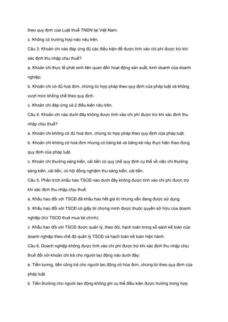 theo quy định của Luật thuế TNDN tại Việt Nam.
c. Không có trường hợp nào nêu trên.
Câu 3. Khoản chi nào đáp ứng đủ các điều kiện để được tính vào chi phí được trừ khi
xác định thu nhập chịu thuế?
a. Khoản chi thực tế phát sinh liên quan đến hoạt động sản xuất, kinh doanh của doanh
nghiệp;
b. Khoản chi có đủ hoá đơn, chứng từ hợp pháp theo quy định của pháp luật và không
vượt mức khống chế theo quy định.
c. Khoản chi đáp ứng cả 2 điều kiện nêu trên.
Câu 4. Khoản chi nào dưới đây không được tính vào chi phí được trừ khi xác định thu
nhập chịu thuế?
a. Khoản chi không có đủ hoá đơn, chứng từ hợp pháp theo quy định của pháp luật.
b. Khoản chi không có hoá đơn nhưng có bảng kê và bảng kê này thực hiện theo đúng
quy định của pháp luật.
c. Khoản chi thưởng sáng kiến, cải tiến có quy chế quy định cụ thể về việc chi thưởng
sáng kiến, cải tiến, có hội đồng nghiệm thu sáng kiến, cải tiến.
Câu 5. Phần trích khấu hao TSCĐ nào dưới đây không được tính vào chi phí được trừ
khi xác định thu nhập chịu thuế:
a. Khấu hao đối với TSCĐ đã khấu hao hết giá trị nhưng vẫn đang được sử dụng.
b. Khấu hao đối với TSCĐ có giấy tờ chứng minh được thuộc quyền sở hữu của doanh
nghiệp (trừ TSCĐ thuê mua tài chính).
c. Khấu hao đối với TSCĐ được quản lý, theo dõi, hạch toán trong sổ sách kế toán của
doanh nghiệp theo chế độ quản lý TSCĐ và hạch toán kế toán hiện hành.
Câu 6. Doanh nghiệp không được tính vào chi phí được trừ khi xác định thu nhập chịu
thuế đối với khoản chi trả cho người lao động nào dưới đây:
a. Tiền lương, tiền công trả cho người lao động có hóa đơn, chứng từ theo quy định của
pháp luật.
b. Tiền thưởng cho người lao động không ghi cụ thể điều kiện được hưởng trong hợp
 