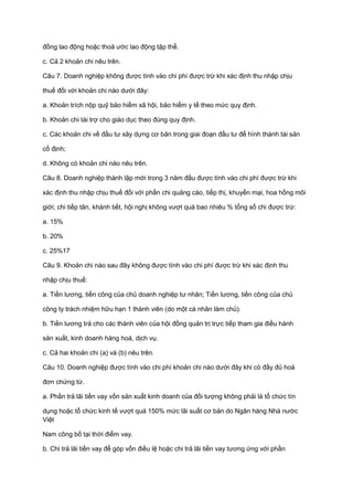 đồng lao động hoặc thoả ước lao động tập thể.
c. Cả 2 khoản chi nêu trên.
Câu 7. Doanh nghiệp không được tính vào chi phí được trừ khi xác định thu nhập chịu
thuế đối với khoản chi nào dưới đây:
a. Khoản trích nộp quỹ bảo hiểm xã hội, bảo hiểm y tế theo mức quy định.
b. Khoản chi tài trợ cho giáo dục theo đúng quy định.
c. Các khoản chi về đầu tư xây dựng cơ bản trong giai đoạn đầu tư để hình thành tài sản
cố định;
d. Không có khoản chi nào nêu trên.
Câu 8. Doanh nghiệp thành lập mới trong 3 năm đầu được tính vào chi phí được trừ khi
xác định thu nhập chịu thuế đối với phần chi quảng cáo, tiếp thị, khuyến mại, hoa hồng môi
giới; chi tiếp tân, khánh tiết, hội nghị không vượt quá bao nhiêu % tổng số chi được trừ:
a. 15%
b. 20%
c. 25%17
Câu 9. Khoản chi nào sau đây không được tính vào chi phí được trừ khi xác định thu
nhập chịu thuế:
a. Tiền lương, tiền công của chủ doanh nghiệp tư nhân; Tiền lương, tiền công của chủ
công ty trách nhiệm hữu hạn 1 thành viên (do một cá nhân làm chủ).
b. Tiền lương trả cho các thành viên của hội đồng quản trị trực tiếp tham gia điều hành
sản xuất, kinh doanh hàng hoá, dịch vụ.
c. Cả hai khoản chi (a) và (b) nêu trên.
Câu 10. Doanh nghiệp được tính vào chi phí khoản chi nào dưới đây khi có đầy đủ hoá
đơn chứng từ.
a. Phần trả lãi tiền vay vốn sản xuất kinh doanh của đối tượng không phải là tổ chức tín
dụng hoặc tổ chức kinh tế vượt quá 150% mức lãi suất cơ bản do Ngân hàng Nhà nước
Việt
Nam công bố tại thời điểm vay.
b. Chi trả lãi tiền vay để góp vốn điều lệ hoặc chi trả lãi tiền vay tương ứng với phần
 