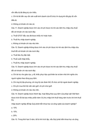 vốn điều lệ đã đăng ký còn thiếu.
c. Chi trả lãi tiền vay vốn sản xuất kinh doanh của tổ chức tín dụng khi đã góp đủ vốn
điều lệ.
d. Không có khoản chi nào cả.
Câu 11. Doanh nghiệp được tính vào chi phí được trừ khi xác định thu nhập chịu thuế
đối với khoản chi nào dưới đây:
a. Thuế GTGT đầu vào đã được khấu trừ hoặc hoàn.
b. Thuế thu nhập doanh nghiệp.
c. Không có khoản chi nào nêu trên.
Câu 12. Doanh nghiệp không được tính vào chi phí được trừ khi xác định thu nhập chịu
thuế đối với khoản chi nào dưới đây:
a. Thuế tiêu thụ đặc biệt.
b. Thuế xuất nhập khẩu.
c. Thuế thu nhập doanh nghiệp.
Câu 13. Doanh nghiệp được tính vào chi phí được trừ khi xác định thu nhập chịu thuế
đối với khoản chi nào dưới đây:
a. Chi tài trợ cho giáo dục, y tế, khắc phục hậu quả thiên tai và làm nhà tình nghĩa cho
người nghèo theo đúng quy định.
b. Chi ủng hộ địa phương; chi ủng hộ các đoàn thể, tổ chức xã hội ngoài doanh nghiệp.
c. Chi phí mua thẻ hội viên sân golf, chi phí chơi golf.
d. Không có khoản chi nào nêu trên.
Câu 14. Doanh nghiệp được thành lập, hoạt động theo quy định của pháp luật Việt Nam
được trích tối đa bao nhiêu phần trăm (%) thu nhập tính thuế hàng năm trước khi tính thuế
thu
nhập doanh nghiệp để lập Quỹ phát triển khoa học và công nghệ của doanh nghiệp?
a. 10%
b. 15%.
c. 20%.
Câu 15. Trong thời hạn 5 năm, kể từ khi trích lập, nếu Quỹ phát triển khoa học và công
 