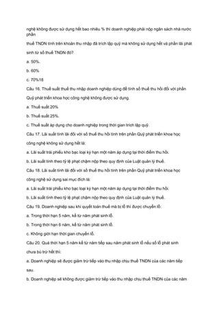 nghệ không được sử dụng hết bao nhiêu % thì doanh nghiệp phải nộp ngân sách nhà nước
phần
thuế TNDN tính trên khoản thu nhập đã trích lập quỹ mà không sử dụng hết và phần lãi phát
sinh từ số thuế TNDN đó?
a. 50%.
b. 60%
c. 70%18
Câu 16. Thuế suất thuế thu nhập doanh nghiệp dùng để tính số thuế thu hồi đối với phần
Quỹ phát triển khoa học công nghệ không được sử dụng.
a. Thuế suất 20%
b. Thuế suất 25%.
c. Thuế suất áp dụng cho doanh nghiệp trong thời gian trích lập quỹ.
Câu 17. Lãi suất tính lãi đối với số thuế thu hồi tính trên phần Quỹ phát triển khoa học
công nghệ không sử dụng hết là:
a. Lãi suất trái phiếu kho bạc loại kỳ hạn một năm áp dụng tại thời điểm thu hồi.
b. Lãi suất tính theo tỷ lệ phạt chậm nộp theo quy định của Luật quản lý thuế.
Câu 18. Lãi suất tính lãi đối với số thuế thu hồi tính trên phần Quỹ phát triển khoa học
công nghệ sử dụng sai mục đích là:
a. Lãi suất trái phiếu kho bạc loại kỳ hạn một năm áp dụng tại thời điểm thu hồi.
b. Lãi suất tính theo tỷ lệ phạt chậm nộp theo quy định của Luật quản lý thuế.
Câu 19. Doanh nghiệp sau khi quyết toán thuế mà bị lỗ thì được chuyển lỗ:
a. Trong thời hạn 5 năm, kể từ năm phát sinh lỗ.
b. Trong thời hạn 6 năm, kể từ năm phát sinh lỗ.
c. Không giới hạn thời gian chuyển lỗ.
Câu 20. Quá thời hạn 5 năm kể từ năm tiếp sau năm phát sinh lỗ nếu số lỗ phát sinh
chưa bù trừ hết thì:
a. Doanh nghiệp sẽ được giảm trừ tiếp vào thu nhập chịu thuế TNDN của các năm tiếp
sau.
b. Doanh nghiệp sẽ không được giảm trừ tiếp vào thu nhập chịu thuế TNDN của các năm
 
