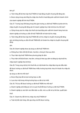 làm gì?
a. Tách riêng để kê khai nộp thuế TNDN từ hoạt động chuyển nhượng bất động sản.
b. Được cộng chung vào tổng thu nhập chịu thuế từ hoạt động sản xuất kinh doanh chính
của doanh nghiệp để tính thuế TNDN.
Câu 27. Trường hợp DN đang trong thời gian hưởng ưu đãi thuế TNDN có phát sinh thu
nhập chuyển nhượng bất động sản thì doanh nghiệp thực hiện kê khai như thế nào?
a. Cộng chung vào thu nhập chịu thuế của hoạt động sản xuất kinh doanh hàng hoá của
doanh nghiệp và hưởng ưu đãi về thuế TNDN đối với toàn bộ thu nhập.
b. Tách riêng để kê khai nộp thuế TNDN đối với thu nhập từ chuyển nhượng bất động
sản và không hưởng ưu đãi về thuế TNDN đối với khoản thu nhập từ chuyển nhượng bất
động
sản.
Câu 28. Doanh nghiệp được áp dụng ưu đãi thuế TNDN khi:
a. Không thực hiện chế độ kế toán, hoá đơn, chứng từ theo quy định.
b. Thực hiện nộp thuế TNDN theo phương pháp ấn định.
c. Thực hiện chế độ kế toán, hoá đơn, chứng từ theo quy định và đăng ký nộp thuế thu
nhập doanh nghiệp theo kê khai.
Câu 29. Trong cùng một kỳ tính thuế nếu có một khoản thu nhập đáp ứng các điều kiện
để được hưởng ưu đãi thuế TNDN theo nhiều trường hợp khác nhau thì khoản thu nhập đó
được
áp dụng ưu đãi như thế nào?
a. Được tổng hợp tất cả các trường hợp ưu đãi.
b. Lựa chọn một trong những trường hợp ưu đãi có lợi nhất.
Câu 30. Thủ tục để được hưởng ưu đãi thuế TNDN như thế nào?
a. Doanh nghiệp phải đăng ký với cơ quan thuế để được hưởng ưu đãi thuế TNDN.
b. Doanh nghiệp tự xác định các điều kiện ưu đãi, mức ưu đãi và tự kê khai, quyết toán
thuế.
Câu 31. Doanh thu để tính thu nhập chịu thuế TNDN là?
a. Toàn bộ tiền bán hàng, tiền gia công mà DN được hưởng.
 