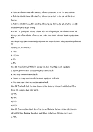 b. Toàn bộ tiền bán hàng, tiền gia công, tiền cung ứng dịch vụ mà DN được hưởng.
c. Toàn bộ tiền bán hàng, tiền gia công, tiền cung ứng dịch vụ, trợ giá mà DN được
hưởng.
d. Toàn bộ tiền bán hàng, tiền gia công, tiền cung cấp dịch vụ, trợ giá, phụ thu, phụ trội
mà doanh nghiệp được hưởng.
Câu 32. Chi quảng cáo, tiếp thị, khuyến mại, hoa hồng môi giới, chi tiếp tân, khánh tiết,
hội nghị, chi hỗ trợ tiếp thị, hỗ trợ chi phí, chiếu khấu thanh toán của doanh nghiệp được
tính
vào chi phí hợp lý khi tính thu nhập chịu thuế thu nhập DN tối đa bằng bao nhiêu phần trăm
so
với tổng chi phí được trừ?
a. 15%
b. 10%20
c. 8%
d. 5%
Câu 33. Theo luật thuế TNDN thì căn cứ tính thuế Thu nhập doanh nghiệp là:
a. Lợi nhuận trước thuế của doanh nghiệp và thuế suất
b. Thu nhập tính thuế và thuế suất
c. Doanh thu trong kỳ tính thuế của doanh nghiệp và thuế suất
d. Thu nhập ròng của doanh nghiệp và thuế suất
Câu 34. Thuế suất thuế thu nhập doanh nghiệp áp dụng với doanh nghiệp hoạt động
trong lĩnh vực giáo dục - đào tạo là:
a) 10%
b) 15%
c) 20%
d) 25%
Câu 35. Doanh nghiệp thành lập mới từ dự án đầu tư tại địa bàn có điều kiện kinh tế -
xã hội khó khăn được áp dụng thuế suất là bao nhiêu trong thời gian mười năm.
a. 10%
 