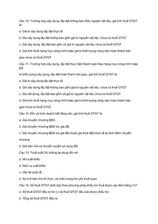 Câu 10: Trường hợp xây dựng, lắp đặt không bao thầu nguyên vật liệu, giá tính thuế GTGT
là:
a. Giá trị xây dựng lắp đặt thực tế
b. Giá xây dựng lắp đặt không bao gồm giá trị nguyên vật liệu, chưa có thuế GTGT
c. Giá xây dựng, lắp đặt bao gồm cả giá trị nguyên vật liệu chưa có thuế GTGT
d. Giá tính thuế hạng mục công trình hoặc giá trị khối lượng công việc hoàn thành bàn
giao chưa có thuế GTGT
Câu 11: Trường hợp xây dựng, lắp đặt thực hiện thanh toán theo hạng mục công trình hoặc
giá
trị khối lượng xây dựng, lắp đặt hoàn thành bàn giao, giá tính thuế GTGT là:
a. Giá trị xây dựng lắp đặt thực tế.
b. Giá xây dựng lắp đặt không bao gồm giá trị nguyên vật liệu, chưa có thuế GTGT
c. Giá xât dựng, lắp đặt bao gồm cả giá trị nguyên vật liệu chưa có thuế GTGT
d. Giá tính thuế hạng mục công trình hoặc giá trị khối lượng công việc hoàn thành bàn
giao chưa có thuế GTGT
Câu 12: Đối với kinh doanh bất động sản, giá tính thuế GTGT là:
a. Giá chuyển nhượng BĐS
b. Giá chuyển nhượng BĐS trừ giá đất
c. Giá chuyển nhượng BĐS trừ giá đất (hoặc giá thuê đất) thực tế tại thời điểm chuyển
nhượng
d. Giá bán nhà và chuyển quyền sử dụng đất
Câu 13: Thuế suất 0% không áp dụng đối với:
a. HH xuất khẩu
b. Dịch vụ xuất khẩu
c. Vận tải quốc tế
d. Xe ô tô bán cho tổ chức, cá nhân trong khu phi thuế quan
Câu 14: Số thuế GTGT phải nộp theo phương pháp khấu trừ thuế được xác định bằng (=)?
a. Số thuế GTGT đầu ra trừ (-) số thuế GTGT đầu vào được khấu trừ.
b. Tổng số thuế GTGT đầu ra
 