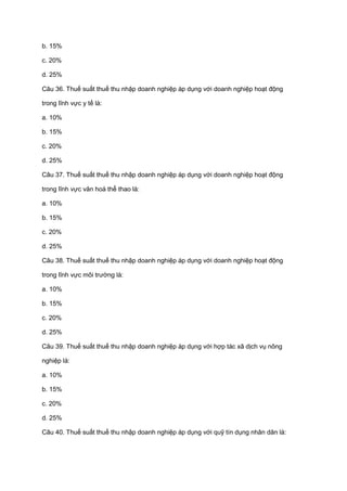 b. 15%
c. 20%
d. 25%
Câu 36. Thuế suất thuế thu nhập doanh nghiệp áp dụng với doanh nghiệp hoạt động
trong lĩnh vực y tế là:
a. 10%
b. 15%
c. 20%
d. 25%
Câu 37. Thuế suất thuế thu nhập doanh nghiệp áp dụng với doanh nghiệp hoạt động
trong lĩnh vực văn hoá thể thao là:
a. 10%
b. 15%
c. 20%
d. 25%
Câu 38. Thuế suất thuế thu nhập doanh nghiệp áp dụng với doanh nghiệp hoạt động
trong lĩnh vực môi trường là:
a. 10%
b. 15%
c. 20%
d. 25%
Câu 39. Thuế suất thuế thu nhập doanh nghiệp áp dụng với hợp tác xã dịch vụ nông
nghiệp là:
a. 10%
b. 15%
c. 20%
d. 25%
Câu 40. Thuế suất thuế thu nhập doanh nghiệp áp dụng với quỹ tín dụng nhân dân là:
 