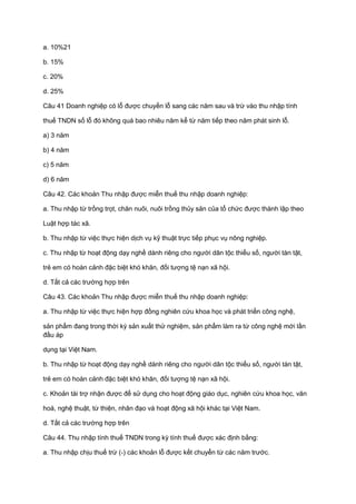 a. 10%21
b. 15%
c. 20%
d. 25%
Câu 41 Doanh nghiệp có lỗ được chuyển lỗ sang các năm sau và trừ vào thu nhập tính
thuế TNDN số lỗ đó không quá bao nhiêu năm kể từ năm tiếp theo năm phát sinh lỗ.
a) 3 năm
b) 4 năm
c) 5 năm
d) 6 năm
Câu 42. Các khoản Thu nhập được miễn thuế thu nhập doanh nghiệp:
a. Thu nhập từ trồng trọt, chăn nuôi, nuôi trồng thủy sản của tổ chức được thành lập theo
Luật hợp tác xã.
b. Thu nhập từ việc thực hiện dịch vụ kỹ thuật trực tiếp phục vụ nông nghiệp.
c. Thu nhập từ hoạt động dạy nghề dành riêng cho người dân tộc thiểu số, người tàn tật,
trẻ em có hoàn cảnh đặc biệt khó khăn, đối tượng tệ nạn xã hội.
d. Tất cả các trường hợp trên
Câu 43. Các khoản Thu nhập được miễn thuế thu nhập doanh nghiệp:
a. Thu nhập từ việc thực hiện hợp đồng nghiên cứu khoa học và phát triển công nghệ,
sản phẩm đang trong thời kỳ sản xuất thử nghiệm, sản phẩm làm ra từ công nghệ mới lần
đầu áp
dụng tại Việt Nam.
b. Thu nhập từ hoạt động dạy nghề dành riêng cho người dân tộc thiểu số, người tàn tật,
trẻ em có hoàn cảnh đặc biệt khó khăn, đối tượng tệ nạn xã hội.
c. Khoản tài trợ nhận được để sử dụng cho hoạt động giáo dục, nghiên cứu khoa học, văn
hoá, nghệ thuật, từ thiện, nhân đạo và hoạt động xã hội khác tại Việt Nam.
d. Tất cả các trường hợp trên
Câu 44. Thu nhập tính thuế TNDN trong kỳ tính thuế được xác định bằng:
a. Thu nhập chịu thuế trừ (-) các khoản lỗ được kết chuyển từ các năm trước.
 