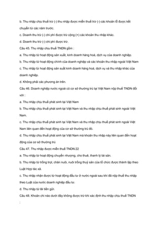 b. Thu nhập chịu thuế trừ (-) thu nhập được miễn thuế trừ (-) các khoản lỗ được kết
chuyển từ các năm trước.
c. Doanh thu trừ (-) chi phí được trừ cộng (+) các khoản thu nhập khác.
d. Doanh thu trừ (-) chi phí được trừ.
Câu 45. Thu nhập chịu thuế TNDN gồm :
a. Thu nhập từ hoạt động sản xuất, kinh doanh hàng hoá, dịch vụ của doanh nghiệp.
b. Thu nhập từ hoạt động chính của doanh nghiệp và các khoản thu nhập ngoài Việt Nam
c. Thu nhập từ hoạt động sản suất kinh doanh hàng hoá, dịch vụ và thu nhập khác của
doanh nghiệp.
d. Không phải các phương án trên.
Câu 46. Doanh nghiệp nước ngoài có cơ sở thường trú tại Việt Nam nộp thuế TNDN đối
với :
a. Thu nhập chịu thuế phát sinh tại Việt Nam
b. Thu nhập chịu thuế phát sinh tại Việt Nam và thu nhập chịu thuế phát sinh ngoài Việt
Nam.
c. Thu nhập chịu thuế phát sinh tại Việt Nam và thu nhập chịu thuế phát sinh ngoài Việt
Nam liên quan đến hoạt động của cơ sở thường trú đó.
d. Thu nhập chịu thuế phát sinh tại Việt Nam mà khoản thu nhập này liên quan đến hoạt
động của cơ sở thường trú
Câu 47. Thu nhập được miễn thuế TNDN:22
a. Thu nhập từ hoạt động chuyển nhượng, cho thuê, thanh lý tài sản.
b. Thu nhập từ trồng trọt, chăn nuôi, nuôi trồng thuỷ sản của tổ chức được thành lập theo
Luật Hợp tác xã.
c. Thu nhập nhận được từ hoạt động đầu tư ở nước ngoài sau khi đã nộp thuế thu nhập
theo Luật của nước doanh nghiệp đầu tư.
d. Thu nhập từ lãi tiền gửi.
Câu 48. Khoản chi nào dưới đây không được trừ khi xác định thu nhập chịu thuế TNDN
:
 