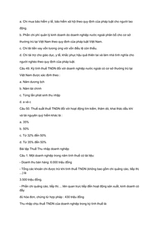 a. Chi mua bảo hiểm y tế, bảo hiểm xã hội theo quy định của pháp luật cho người lao
động.
b. Phần chi phí quản lý kinh doanh do doanh nghiệp nước ngoài phân bổ cho cơ sở
thường trú tại Việt Nam theo quy định của pháp luật Việt Nam.
c. Chi lãi tiền vay vốn tương ứng với vốn điều lệ còn thiếu.
d. Chi tài trợ cho giáo dục, y tế, khắc phục hậu quả thiên tai và làm nhà tình nghĩa cho
người nghèo theo quy định của pháp luật.
Câu 49. Kỳ tính thuế TNDN đối với doanh nghiệp nước ngoài có cơ sở thường trú tại
Việt Nam được xác định theo :
a. Năm dương lịch
b. Năm tài chính
c. Từng lần phát sinh thu nhập
d. a và c
Câu 50. Thuế suất thuế TNDN đối với hoạt động tìm kiếm, thăm dò, khai thác dầu khí
và tài nguyên quý hiếm khác là :
a. 35%
b. 50%
c. Từ 32% đến 50%
d. Từ 35% đến 50%
Bài tập Thuế Thu nhập doanh nghiệp
Câu 1. Một doanh nghiệp trong năm tính thuế có tài liệu:
- Doanh thu bán hàng: 6.000 triệu đồng
- Tổng các khoản chi được trừ khi tính thuế TNDN (không bao gồm chi quảng cáo, tiếp thị
...) là
3.500 triệu đồng.
- Phần chi quảng cáo, tiếp thị ... liên quan trực tiếp đến hoạt động sản xuất, kinh doanh có
đầy
đủ hóa đơn, chứng từ hợp pháp : 430 triệu đồng
Thu nhập chịu thuế TNDN của doanh nghiệp trong kỳ tính thuế là:
 