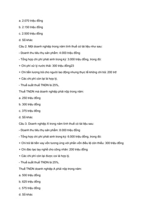 a. 2.070 triệu đồng
b. 2.150 triệu đồng
c. 2.500 triệu đồng
d. Số khác
Câu 2. Một doanh nghiệp trong năm tính thuế có tài liệu như sau:
- Doanh thu tiêu thụ sản phẩm: 4.000 triệu đồng
- Tổng hợp chi phí phát sinh trong kỳ: 3.000 triệu đồng, trong đó:
+ Chi phí xử lý nước thải: 300 triệu đồng23
+ Chi tiền lương trả cho người lao động nhưng thực tế không chi trả: 200 trđ
+ Các chi phí còn lại là hợp lý.
- Thuế suất thuế TNDN là 25%,
Thuế TNDN mà doanh nghiệp phải nộp trong năm:
a. 250 triệu đồng
b. 300 triệu đồng
c. 375 triệu đồng
d. Số khác
Câu 3. Doanh nghiệp X trong năm tính thuế có tài liệu sau:
- Doanh thu tiêu thụ sản phẩm: 8.000 triệu đồng
- Tổng hợp chi phí phát sinh trong kỳ: 6.000 triệu đồng, trong đó:
+ Chi trả lãi tiền vay vốn tương ứng với phần vốn điều lệ còn thiếu: 300 triệu đồng
+ Chi đào tạo tay nghề cho công nhân: 200 triệu đồng
+ Các chi phí còn lại được coi là hợp lý.
- Thuế suất thuế TNDN là 25%,
Thuế TNDN doanh nghiệp A phải nộp trong năm:
a. 500 triệu đồng
b. 625 triệu đồng
c. 575 triệu đồng
d. Số khác
 
