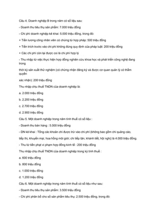 Câu 4. Doanh nghiệp B trong năm có số liệu sau:
- Doanh thu tiêu thụ sản phẩm: 7.000 triệu đồng
- Chi phí doanh nghiệp kê khai: 5.000 triệu đồng, trong đó:
+ Tiền lương công nhân viên có chứng từ hợp pháp: 500 triệu đồng
+ Tiền trích trước vào chi phí không đúng quy định của pháp luật: 200 triệu đồng
+ Các chi phí còn lại được coi là chi phí hợp lý
- Thu nhập từ việc thực hiện hợp đồng nghiên cứu khoa học và phát triển công nghệ đang
trong
thời kỳ sản xuất thử nghiệm (có chứng nhận đăng ký và được cơ quan quản lý có thẩm
quyền
xác nhận): 200 triệu đồng
Thu nhập chịu thuế TNDN của doanh nghiệp là:
a. 2.000 triệu đồng
b. 2.200 triệu đồng
c. 2.700 triệu đồng
d. 2.900 triệu đồng
Câu 5. Một doanh nghiệp trong năm tính thuế có số liệu :
- Doanh thu bán hàng : 5.000 triệu đồng
- DN kê khai : Tổng các khoản chi được trừ vào chi phí (không bao gồm chi quảng cáo,
tiếp thị, khuyến mại, hoa hồng môi giới; chi tiếp tân, khánh tiết, hội nghị) là 4.000 triệu đồng.
- Thu từ tiền phạt vi phạm hợp đồng kinh tế : 200 triệu đồng
Thu nhập chịu thuế TNDN của doanh nghiệp trong kỳ tính thuế :
a. 600 triệu đồng
b. 800 triệu đồng
c. 1.000 triệu đồng
d. 1.200 triệu đồng
Câu 6. Một doanh nghiệp trong năm tính thuế có số liệu như sau:
- Doanh thu tiêu thụ sản phẩm: 3.500 triệu đồng
- Chi phí phân bổ cho số sản phẩm tiêu thụ: 2.500 triệu đồng, trong đó:
 