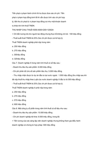 Tiền phạt vị phạm hành chính thì ko được đưa vào chi phí. Tiền
phạt vi phạm hợp đồng kinh tế thì vẫn được tính vào chi phí hợp
lý, tiền thu từ phạt từ vi phạm hợp đồng coi như một khoản doanh
tu khác khi tính thuế TNDN.
THU NHẬP CHỊU THUẾ=5000-4000+200=120024
+ Chi tiền lương trả cho người lao động nhưng thực tế không chi trả : 100 triệu đồng
- Thuế suất thuế TNDN là 25%.Các chi phí được coi là hợp lý.
Thuế TNDN doanh nghiệp phải nộp trong năm:
a. 250 triệu đồng
b. 275 triệu đồng
c. 300riệu đồng
d. 325riệu đồng
Câu 7. Doanh nghiệp X trong năm tính thuế có số liệu sau :
- Doanh thu tiêu thụ sản phẩm: 6.000 triệu đồng
- Chi phí phân bổ cho số sản phẩm tiêu thụ: 5.000 triệu đồng.
- Thu nhập nhận được từ dự án đầu tư tại nước ngoài : 1.000 triệu đồng (thu nhập sau khi
đã nộp thuế thu nhập theo Luật của nước doanh nghiệp X đầu tư là 300 triệu đồng)
- Thuế suất thuế TNDN là 25%.Các chi phí được coi là hợp lý.
Thuế TNDN doanh nghiệp A phải nộp trong năm:
a. 250 triệu đồng
b. 275 triệu đồng
c. 575 triệu đồng.
d. 600 triệu đồng
Câu 8. Một công ty cổ phần trong năm tính thuế có số liệu như sau:
- Doanh thu tiêu thụ sản phẩm: 10.000 triệu đồng
- Chi phí doanh nghiệp kê khai: 8.500 triệu đồng, trong đó:
+ Tiền lương của các sáng lập viên doanh nghiệp nhưng không tham gia điều hành
doanh nghiệp có chứng từ hợp pháp: 500 triệu đồng
 