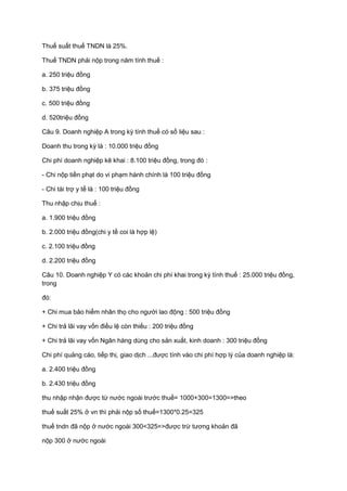 Thuế suất thuế TNDN là 25%.
Thuế TNDN phải nộp trong năm tính thuế :
a. 250 triệu đồng
b. 375 triệu đồng
c. 500 triệu đồng
d. 520triệu đồng
Câu 9. Doanh nghiệp A trong kỳ tính thuế có số liệu sau :
Doanh thu trong kỳ là : 10.000 triệu đồng
Chi phí doanh nghiệp kê khai : 8.100 triệu đồng, trong đó :
- Chi nộp tiền phạt do vi phạm hành chính là 100 triệu đồng
- Chi tài trợ y tế là : 100 triệu đồng
Thu nhập chịu thuế :
a. 1.900 triệu đồng
b. 2.000 triệu đồng(chi y tế coi là hợp lệ)
c. 2.100 triệu đồng
d. 2.200 triệu đồng
Câu 10. Doanh nghiệp Y có các khoản chi phí khai trong kỳ tính thuế : 25.000 triệu đồng,
trong
đó:
+ Chi mua bảo hiểm nhân thọ cho người lao động : 500 triệu đồng
+ Chi trả lãi vay vốn điều lệ còn thiếu : 200 triệu đồng
+ Chi trả lãi vay vốn Ngân hàng dùng cho sản xuất, kinh doanh : 300 triệu đồng
Chi phí quảng cáo, tiếp thị, giao dịch ...được tính vào chi phí hợp lý của doanh nghiệp là:
a. 2.400 triệu đồng
b. 2.430 triệu đồng
thu nhập nhận được từ nước ngoài trước thuế= 1000+300=1300=>theo
thuế suất 25% ở vn thì phải nộp số thuế=1300*0.25=325
thuế tndn đã nộp ở nước ngoài 300<325=>được trừ tương khoản đã
nộp 300 ở nước ngoài
 