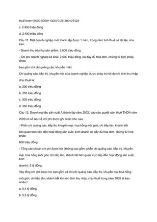 thuế tndn=(6000-5000+1300)*0.25-300=27525
c. 2.450 triệu đồng
d. 2.480 triệu đồng
Câu 11. Một doanh nghiệp mới thành lập được 1 năm, trong năm tính thuế có tài liệu như
sau:
- Doanh thu tiêu thụ sản phẩm: 3.000 triệu đồng
- Chi phí doanh nghiệp kê khai: 2.000 triệu đồng (có đầy đủ hoá đơn, chứng từ hợp pháp,
chưa
bao gồm chi phí quảng cáo, khuyến mãi)
Chi quảng cáo, tiếp thị, khuyến mãi của doanh nghiệp được phép trừ tối đa khi tính thu nhập
chịu thuế là:
a. 200 triệu đồng
b. 250 triệu đồng
c. 300 triệu đồng
d. 350 triệu đồng
Câu 12. Doanh nghiệp sản xuất A thành lập năm 2002, báo cáo quyết toán thuế TNDN năm
2009 có số liệu về chi phí được ghi nhận như sau :
- Phần chi quảng cáo, tiếp thị, khuyến mại, hoa hồng môi giới; chi tiếp tân, khánh tiết
liên quan trực tiếp đến hoạt động sản xuất, kinh doanh có đầy đủ hóa đơn, chứng từ hợp
pháp:
600 triệu đồng
- Tổng các khoản chi phí được trừ (không bao gồm: phần chi quảng cáo, tiếp thị, khuyến
mại, hoa hồng môi giới; chi tiếp tân, khánh tiết liên quan trực tiếp đến hoạt động sản xuất,
kinh
doanh): 5 tỷ đồng.
Vậy tổng chi phí được trừ bao gồm cả chi phí quảng cáo, tiếp thị, khuyến mại hoa hồng
môi giới; chi tiếp tân, khánh tiết khi xác định thu nhập chịu thuế trong năm 2009 là bao
nhiêu?
a. 5,4 tỷ đồng.
b. 5,5 tỷ đồng.
 