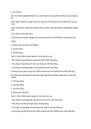 c. 5,6 tỷ đồng.
Câu 13. Doanh nghiệp Việt Nam C có một khoản thu nhập 850 triệu đồng từ dự án đầu tư
tại
nước ngoài. Khoản thu nhập này là thu nhập sau khi đã nộp thuế thu nhập theo Luật của
nước
ngoài. Số thuế thu nhập phải nộp tính theo quy định của Luật thuế thu nhập doanh nghiệp
của
nước ngoài là 250 triệu đồng.
Trường hợp này doanh nghiệp VN C sẽ phải nộp thêm thuế TNDN tại Việt Nam là bao
nhiêu?
a. Không phải nộp thêm thuế TNDN
b. 20 triệu đồng
c. 25 triệu đồng
Câu 14. Năm 2009, doanh nghiệp A có số liệu như sau:
- Thu nhập từ hoạt động sản xuất phần mềm là 200 triệu đồng
- Thu nhập từ hoạt động cho thuê văn phòng là 120 triệu đồng
- Thu nhập từ hoạt động đầu tư chứng khoán là 300 triệu đồng.
Trường hợp này DN A trong năm 2009 sẽ phải nộp thuế TNDN là bao nhiêu biết rằng
thu nhập của hoạt động sản xuất phần mềm của doanh nghiệp A đang được miễn thuế
TNDN.
a. 125 triệu đồng.
b. 155 triệu đồng.
c. 105 triệu đồng.
d. Không phải nộp thuế.
Câu 15. Năm 2009, doanh nghiệp B có số liệu như sau:
- Thu nhập từ hoạt động sản xuất đồ chơi cho trẻ em: 200 triệu đồng.
- Thu nhập từ lãi tiền gửi ngân hàng: 50 triệu đồng.
- Thu nhập từ hoạt động cho thuê máy móc, thiết bị: 90 triệu đồng.26
Trường hợp này DN B trong năm 2009 sẽ phải nộp thuế TNDN là bao nhiêu biết rằng
 