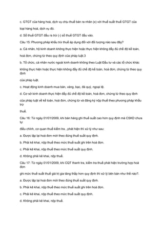 c. GTGT của hàng hoá, dịch vụ chịu thuế bán ra nhân (x) với thuế suất thuế GTGT của
loại hàng hoá, dịch vụ đó.
d. Số thuế GTGT đầu ra trừ (-) số thuế GTGT đầu vào.
Câu 15: Phương pháp khấu trừ thuế áp dụng đối với đối tượng nào sau đây?
a. Cá nhân, hộ kinh doanh không thực hiện hoặc thực hiện không đầy đủ chế độ kế toán,
hoá đơn, chứng từ theo quy định của pháp luật.3
b. Tổ chức, cá nhân nước ngoài kinh doanh không theo Luật Đầu tư và các tổ chức khác
không thực hiện hoặc thực hiện không đầy đủ chế độ kế toán, hoá đơn, chứng từ theo quy
định
của pháp luật.
c. Hoạt động kinh doanh mua bán, vàng, bạc, đá quý, ngoại tệ.
d. Cơ sở kinh doanh thực hiện đầy đủ chế độ kế toán, hoá đơn, chứng từ theo quy định
của pháp luật về kế toán, hoá đơn, chứng từ và đăng ký nộp thuế theo phương pháp khấu
trừ
thuế.
Câu 16: Từ ngày 01/01/2009, khi bán hàng ghi thuế suất cao hơn quy định mà CSKD chưa
tự
điều chỉnh, cơ quan thuế kiểm tra , phát hiện thì xử lý như sau:
a. Được lập lại hoá đơn mới theo đúng thuế suất quy định.
b. Phải kê khai, nộp thuế theo mức thuế suất ghi trên hoá đơn.
c. Phải kê khai, nộp thuế theo mức thuế suất quy định.
d. Không phải kê khai, nộp thuế.
Câu 17: Từ ngày 01/01/2009, khi CQT thanh tra, kiểm tra thuế phát hiện trường hợp hoá
đơn
ghi mức thuế suất thuế giá trị gia tăng thấp hơn quy định thì xử lý bên bán như thế nào?.
a. Được lập lại hoá đơn mới theo đúng thuế suất quy định.
b. Phải kê khai, nộp thuế theo mức thuế suất ghi trên hoá đơn.
c. Phải kê khai, nộp thuế theo mức thuế suất quy định.
d. Không phải kê khai, nộp thuế.
 
