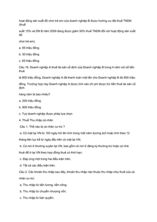 hoạt động sản xuất đồ chơi trẻ em của doanh nghiệp B được hưởng ưu đãi thuế TNDN
(thuế
suất 15% và DN B năm 2009 đang được giảm 50% thuế TNDN đối với hoạt động sản xuất
đồ
chơi trẻ em).
a. 85 triệu đồng
b. 50 triệu đồng
c. 65 triệu đồng.
Câu 16. Doanh nghiệp A thuê tài sản cố định của Doanh nghiệp B trong 4 năm với số tiền
thuê
là 800 triệu đồng, Doanh nghiệp A đã thanh toán một lần cho Doanh nghiệp B đủ 800 triệu
đồng. Trường hợp này Doanh nghiệp A được tính vào chi phí được trừ tiền thuê tài sản cố
định
hàng năm là bao nhiêu?
a. 200 triệu đồng.
b. 800 triệu đồng.
c. Tuỳ doanh nghiệp được phép lựa chọn
4. Thuế Thu nhập cá nhân
Câu 1. Thế nào là cá nhân cư trú ?
a. Có mặt tại VN từ 183 ngày trở lên tính trong một năm dương lịch hoặc tính theo 12
tháng liên tục kể từ ngày đầu tiên có mặt tại VN;
b. Có nơi ở thường xuyên tại VN, bao gồm có nơi ở đăng ký thường trú hoặc có nhà
thuê để ở tại VN theo hợp đồng thuê có thời hạn;
c. Đáp ứng một trong hai điều kiện trên;
d. Tất cả các điều kiện trên.
Câu 2. Các khoản thu nhập sau đây, khoản thu nhập nào thuộc thu nhập chịu thuế của cá
nhân cư trú:
a. Thu nhập từ tiền lương, tiền công;
b. Thu nhập từ chuyển nhượng vốn;
c. Thu nhập từ bản quyền;
 