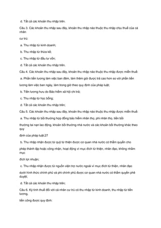 d. Tất cả các khoản thu nhập trên.
Câu 3. Các khoản thu nhập sau đây, khoản thu nhập nào thuộc thu nhập chịu thuế của cá
nhân
cư trú:
a. Thu nhập từ kinh doanh;
b. Thu nhập từ thừa kế;
c. Thu nhập từ đầu tư vốn;
d. Tất cả các khoản thu nhập trên.
Câu 4. Các khoản thu nhập sau đây, khoản thu nhập nào thuộc thu nhập được miễn thuế:
a. Phần tiền lương làm việc ban đêm, làm thêm giờ được trả cao hơn so với phần tiền
lương làm việc ban ngày, làm trong giờ theo quy định của pháp luật;
b. Tiền lương hưu do Bảo hiểm xã hội chi trả;
c. Thu nhập từ học bổng;
d. Tất cả các khoản thu nhập trên;
Câu 5. Các khoản thu nhập sau đây, khoản thu nhập nào thuộc thu nhập được miễn thuế:
a. Thu nhập từ bồi thường hợp đồng bảo hiểm nhân thọ, phi nhân thọ, tiền bồi
thường tai nạn lao động, khoản bồi thường nhà nước và các khoản bồi thường khác theo
quy
định của pháp luật;27
b. Thu nhập nhận được từ quỹ từ thiện được cơ quan nhà nước có thẩm quyền cho
phép thành lập hoặc công nhận, hoạt động vì mục đích từ thiện, nhân đạo, không nhằm
mục
đích lợi nhuận;
c. Thu nhập nhận được từ nguồn viện trợ nước ngoài vì mục đích từ thiện, nhân đạo
dưới hình thức chính phủ và phi chính phủ được cơ quan nhà nước có thẩm quyền phê
duyệt;
d. Tất cả các khoản thu nhập trên;
Câu 6. Kỳ tính thuế đối với cá nhân cư trú có thu nhập từ kinh doanh, thu nhập từ tiền
lương,
tiền công được quy định:
 
