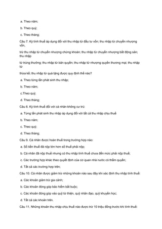 a. Theo năm;
b. Theo quý;
c. Theo tháng;
Câu 7. Kỳ tính thuế áp dụng đối với thu nhập từ đầu tư vốn; thu nhập từ chuyển nhượng
vốn,
trừ thu nhập từ chuyển nhượng chứng khoán; thu nhập từ chuyển nhượng bất động sản;
thu nhập
từ trúng thưởng; thu nhập từ bản quyền; thu nhập từ nhượng quyền thương mại; thu nhập
từ
thừa kế; thu nhập từ quà tặng được quy định thế nào?
a. Theo từng lần phát sinh thu nhập;
b. Theo năm;
c.Theo quý;
d. Theo tháng;
Câu 8. Kỳ tính thuế đối với cá nhân không cư trú:
a. Từng lần phát sinh thu nhập áp dụng đối với tất cả thu nhập chịu thuế
b. Theo năm;
c. Theo quý;
d. Theo tháng;
Câu 9. Cá nhân được hoàn thuế trong trường hợp nào:
a. Số tiền thuế đã nộp lớn hơn số thuế phải nộp;
b. Cá nhân đã nộp thuế nhưng có thu nhập tính thuế chưa đến mức phải nộp thuế;
c. Các trường hợp khác theo quyết định của cơ quan nhà nước có thẩm quyền;
d. Tất cả các trường hợp trên;
Câu 10. Cá nhân được giảm trừ những khoản nào sau đây khi xác định thu nhập tính thuế:
a. Các khoản giảm trừ gia cảnh;
b. Các khoản đóng góp bảo hiểm bắt buộc;
c. Các khoản đóng góp vào quỹ từ thiện, quỹ nhân đạo, quỹ khuyến học;
d. Tất cả các khoản trên.
Câu 11. Những khoản thu nhập chịu thuế nào được trừ 10 triệu đồng trước khi tính thuế:
 
