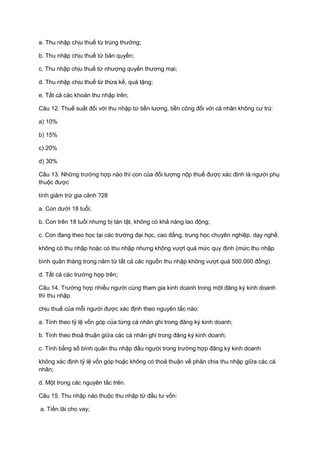 a. Thu nhập chịu thuế từ trúng thưởng;
b. Thu nhập chịu thuế từ bản quyền;
c. Thu nhập chịu thuế từ nhượng quyền thương mại;
d. Thu nhập chịu thuế từ thừa kế, quà tặng;
e. Tất cả các khoản thu nhập trên;
Câu 12. Thuế suất đối với thu nhập từ tiền lương, tiền công đối với cá nhân không cư trú:
a) 10%
b) 15%
c) 20%
d) 30%
Câu 13. Những trường hợp nào thì con của đối tượng nộp thuế được xác định là người phụ
thuộc được
tính giảm trừ gia cảnh ?28
a. Con dưới 18 tuổi;
b. Con trên 18 tuổi nhưng bị tàn tật, không có khả năng lao động;
c. Con đang theo học tại các trường đại học, cao đẳng, trung học chuyên nghiệp, dạy nghề,
không có thu nhập hoặc có thu nhập nhưng không vượt quá mức quy định (mức thu nhập
bình quân tháng trong năm từ tất cả các nguồn thu nhập không vượt quá 500.000 đồng).
d. Tất cả các trường hợp trên;
Câu 14. Trường hợp nhiều người cùng tham gia kinh doanh trong một đăng ký kinh doanh
thì thu nhập
chịu thuế của mỗi người được xác định theo nguyên tắc nào:
a. Tính theo tỷ lệ vốn góp của từng cá nhân ghi trong đăng ký kinh doanh;
b. Tính theo thoả thuận giữa các cá nhân ghi trong đăng ký kinh doanh;
c. Tính bằng số bình quân thu nhập đầu người trong trường hợp đăng ký kinh doanh
không xác định tỷ lệ vốn góp hoặc không có thoả thuận về phân chia thu nhập giữa các cá
nhân;
d. Một trong các nguyên tắc trên.
Câu 15. Thu nhập nào thuộc thu nhập từ đầu tư vốn:
a. Tiền lãi cho vay;
 