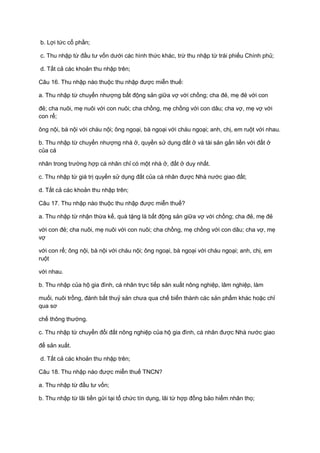b. Lợi tức cổ phần;
c. Thu nhập từ đầu tư vốn dưới các hình thức khác, trừ thu nhập từ trái phiếu Chính phủ;
d. Tất cả các khoản thu nhập trên;
Câu 16. Thu nhập nào thuộc thu nhập được miễn thuế:
a. Thu nhập từ chuyển nhượng bất động sản giữa vợ với chồng; cha đẻ, mẹ đẻ với con
đẻ; cha nuôi, mẹ nuôi với con nuôi; cha chồng, mẹ chồng với con dâu; cha vợ, mẹ vợ với
con rể;
ông nội, bà nội với cháu nội; ông ngoại, bà ngoại với cháu ngoại; anh, chị, em ruột với nhau.
b. Thu nhập từ chuyển nhượng nhà ở, quyền sử dụng đất ở và tài sản gắn liền với đất ở
của cá
nhân trong trường hợp cá nhân chỉ có một nhà ở, đất ở duy nhất.
c. Thu nhập từ giá trị quyền sử dụng đất của cá nhân được Nhà nước giao đất;
d. Tất cả các khoản thu nhập trên;
Câu 17. Thu nhập nào thuộc thu nhập được miễn thuế?
a. Thu nhập từ nhận thừa kế, quà tặng là bất động sản giữa vợ với chồng; cha đẻ, mẹ đẻ
với con đẻ; cha nuôi, mẹ nuôi với con nuôi; cha chồng, mẹ chồng với con dâu; cha vợ, mẹ
vợ
với con rể; ông nội, bà nội với cháu nội; ông ngoại, bà ngoại với cháu ngoại; anh, chị, em
ruột
với nhau.
b. Thu nhập của hộ gia đình, cá nhân trực tiếp sản xuất nông nghiệp, lâm nghiệp, làm
muối, nuôi trồng, đánh bắt thuỷ sản chưa qua chế biến thành các sản phẩm khác hoặc chỉ
qua sơ
chế thông thường.
c. Thu nhập từ chuyển đổi đất nông nghiệp của hộ gia đình, cá nhân được Nhà nước giao
để sản xuất.
d. Tất cả các khoản thu nhập trên;
Câu 18. Thu nhập nào được miễn thuế TNCN?
a. Thu nhập từ đầu tư vốn;
b. Thu nhập từ lãi tiền gửi tại tổ chức tín dụng, lãi từ hợp đồng bảo hiểm nhân thọ;
 