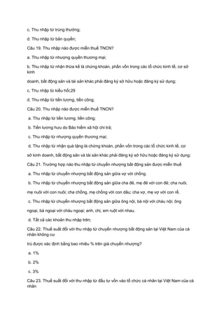 c. Thu nhập từ trúng thưởng;
d. Thu nhập từ bản quyền;
Câu 19. Thu nhập nào được miễn thuế TNCN?
a. Thu nhập từ nhượng quyền thương mại;
b. Thu nhập từ nhận thừa kế là chứng khoán, phần vốn trong các tổ chức kinh tế, cơ sở
kinh
doanh, bất động sản và tài sản khác phải đăng ký sở hữu hoặc đăng ký sử dụng;
c. Thu nhập từ kiều hối;29
d. Thu nhập từ tiền lương, tiền công;
Câu 20. Thu nhập nào được miễn thuế TNCN?
a. Thu nhập từ tiền lương, tiền công;
b. Tiền lương hưu do Bảo hiểm xã hội chi trả;
c. Thu nhập từ nhượng quyền thương mại;
d. Thu nhập từ nhận quà tặng là chứng khoán, phần vốn trong các tổ chức kinh tế, cơ
sở kinh doanh, bất động sản và tài sản khác phải đăng ký sở hữu hoặc đăng ký sử dụng;
Câu 21. Trường hợp nào thu nhập từ chuyển nhượng bất động sản được miễn thuế
a. Thu nhập từ chuyển nhượng bất động sản giữa vợ với chồng.
b. Thu nhập từ chuyển nhượng bất động sản giữa cha đẻ, mẹ đẻ với con đẻ; cha nuôi,
mẹ nuôi với con nuôi; cha chồng, mẹ chồng với con dâu; cha vợ, mẹ vợ với con rể.
c. Thu nhập từ chuyển nhượng bất động sản giữa ông nội, bà nội với cháu nội; ông
ngoại, bà ngoại với cháu ngoại; anh, chị, em ruột với nhau.
d. Tất cả các khoản thu nhập trên;
Câu 22. Thuế suất đối với thu nhập từ chuyển nhượng bất động sản tại Việt Nam của cá
nhân không cư
trú được xác định bằng bao nhiêu % trên giá chuyển nhượng?
a. 1%
b. 2%
c. 3%
Câu 23. Thuế suất đối với thu nhập từ đầu tư vốn vào tổ chức cá nhân tại Việt Nam của cá
nhân
 