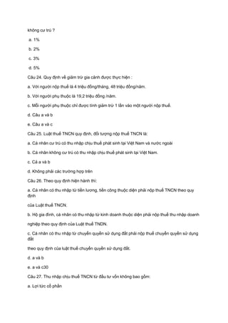 không cư trú ?
a. 1%
b. 2%
c. 3%
d. 5%
Câu 24. Quy định về giảm trừ gia cảnh được thực hiện :
a. Với người nộp thuế là 4 triệu đồng/tháng, 48 triệu đồng/năm.
b. Với người phụ thuộc là 19,2 triệu đồng /năm.
c. Mỗi người phụ thuộc chỉ được tính giảm trừ 1 lần vào một người nộp thuế.
d. Câu a và b
e. Câu a và c
Câu 25. Luật thuế TNCN quy định, đối tượng nộp thuế TNCN là:
a. Cá nhân cư trú có thu nhập chịu thuế phát sinh tại Việt Nam và nước ngoài
b. Cá nhân không cư trú có thu nhập chịu thuế phát sinh tại Việt Nam.
c. Cả a và b
d. Không phải các trường hợp trên
Câu 26. Theo quy định hiện hành thì:
a. Cá nhân có thu nhập từ tiền lương, tiền công thuộc diện phải nộp thuế TNCN theo quy
định
của Luật thuế TNCN.
b. Hộ gia đình, cá nhân có thu nhập từ kinh doanh thuộc diện phải nộp thuế thu nhập doanh
nghiệp theo quy định của Luật thuế TNDN.
c. Cá nhân có thu nhập từ chuyển quyền sử dụng đất phải nộp thuế chuyển quyền sử dụng
đất
theo quy định của luật thuế chuyển quyền sử dụng đất.
d. a và b
e. a và c30
Câu 27. Thu nhập chịu thuế TNCN từ đầu tư vốn không bao gồm:
a. Lợi tức cổ phần
 