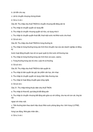 b. Lãi tiền cho vay
c. Lãi từ chuyển nhượng chứng khoán
d. Cả a, b và c
Câu 28. Thu nhập chịu thuế TNCN từ chuyển nhượng bất động sản là:
a. Thu nhập từ chuyển quyền sử dụng đất
b. Thu nhập từ chuyển nhượng quyền sở hữu, sử dụng nhà ở
c. Thu nhập từ chuyển quyền thuê đất, thuê mặt nước mà Nhà nước cho thuê.
d. Cả a,b và c
Câu 29. Thu nhập chịu thuế TNCN từ trúng thưởng là:
a. Thu nhập từ trúng thưởng trong các hình thức khuyến mại của các doanh nghiệp có đăng
ký
trước hoạt động khuyến mại với cơ quan quản lý nhà nước về thương mại.
b. Thu nhập từ trúng thưởng trong các hình thức cá cược, casino.
c. Trúng thưởng trong các trò chơi, cuộc thi có thưởng.
d. Cả a,b và c
Câu 30. Thu nhập chịu thuế TNCN từ bản quyền là :
a. Thu nhập từ bản quyền tác giả, tác phẩm văn học, âm nhạc
b. Thu nhập từ chuyển quyền sử dụng nhãn hiệu thương mại.
c. Thu nhập từ hoạt động chuyển giao công nghệ.
d. Cả a,b và c
Câu 31. Thu nhập không thuộc diện chịu thuế TNCN:
a. Thu nhập từ thừa kế, quà tặng là bất động sản
b. Thu nhập từ chuyển nhượng bất động sản giữa vợ với chồng, cha mẹ với con cái, ông bà
nội
ngoại với cháu ruột.
c. Tiền thưởng kèm theo danh hiệu được Nhà nước phòng tặng như: Anh hùng LLVTND,
Anh
hùng Lao động, Nhà giáo nhân dân...
d. Cả a, b và c
 