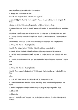 kỳ tính thuế trừ(-) Các khoản giảm trừ gia cảnh.
c. Không phải các phương án trên
Câu 36. Thu nhập chịu thuế TNCN từ bản quyền là:
a. Là toàn bộ phần thu nhập nhận được khi chuyển giao, chuyển quyền sử dụng các đối
tượng
của quyền sở hữu trí tuệ, chuyển giao công nghệ theo từng hợp đồng.
b. Là thu nhập nhận được khi chuyển giao, chuyển quyền sử dụng các đối tượng của quyền
sử
hữu trí tuệ, chuyển giao công nghệ có giá trị từ 10 triệu đồng trở lên theo từng hợp đồng.
c. Là phần thu nhập vượt trên 10 triệu đồng nhận được khi chuyển giao, chuyển quyền sử
dụng
các đối tượng của quyền sử hữu trí tuệ, chuyển giao công nghệ theo từng hợp đồng.
d. Không phải theo các phương án trên
Câu 37. Thu nhập chịu thuế TNCN từ thừa kế, quà tặng được xác định:
a. Là toàn bộ giá trị tài sản thừa kế, quà tặng nhận được theo từng lần phát sinh
b. Là phần giá trị của tài sản thừa kế, quà tặng từ 10 triệu đồng trở lên theo từng lần phát
sinh
c. Là phần giá trị tài sản thừa kế, quà tặng vượt trên 10 triệu đồng nhận được theo từng lần
phát
sinh.
d. Không phải theo các phương án trên.
Câu 38. Theo quy định của Luật thuế TNCN, người phụ thuộc của người nộp thuế không
bao
gồm:
a. Con chưa thành niên; con bị tàn tật, không có khả năng lao động.
b. Con thành niên đang theo học đại học, cao đẳng, trung học chuyên nghiệp hoặc học
nghề.
c. Bố mẹ trong độ tuổi lao động, có khả năng lao động nhưng không có thu nhập.
d. Câu a và b
e. Câu b và c
Câu 39. Luật thuế TNCN quy định, các khoản đóng góp vào quỹ từ thiện, nhân đạo, quỹ
khuyến
 