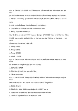 Câu 18: Từ ngày 01/01/2009, khi CQT thanh tra, kiểm tra thuế phát hiện trường hợp hoá
đơn
ghi mức thuế suất thuế giá trị gia tăng thấp hơn quy định thì xử lý bên mua như thế nào?.
a. Yêu cầu bên bán lập lại hoá đơn mới theo đúng thuế suất quy định và được kê khai bổ
sung.
b. Khấu trừ thuế đầu vào theo thuế suất ghi trên hoá đơn
c. Được khấu trừ thuế đầu vào theo thuế suất quy định
d. Không được khấu trừ đầu vào.
Câu 19: DN A có hoá đơn GTGT mua vào lập ngày 12/05/2009. Trong kỳ kê khai thuế tháng
5/2009, doanh nghiệp A bỏ sót không kê khai hoá đơn này. Thời hạn kê khai, khấu trừ bổ
sung
tối đa là vào kỳ khai thuế tháng mấy?
a. Tháng 8/2009
b. Tháng 9/2009
c. Tháng 10/2009
d. Tháng 11/2009
Câu 20: Từ 01/01/2009 điều kiện khấu trừ thuế GTGT đầu vào đối với HHDV từ 20 triệu
đồng
trở lên được bổ sung thêm quy định nào sau đây:
a. Có hoá đơn GTGT
b. Có chứng từ thanh toán qua ngân hàng
c. Cả hai đáp án trên
Câu 21: Từ 01/01/2009 trường hợp nào không được coi là thanh toán qua ngân hàng để
được
khấu trừ thuế GTGT đầu vào đối với HHDV từ 20 triệu đồng trở lên:
a. Bù trừ công nợ
b. Bù trừ giữa giá trị HHDV mua vào với giá trị HHDV bán ra
c. Thanh toán uỷ quyền qua bên thứ 3 thanh toán qua ngân hàng
d. Chứng từ nộp tiền mặt vào tài khoản bên bán4
 