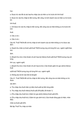 học:
a. Được trừ vào tất cả các loại thu nhập của cá nhân cư trú trước khi tính thuế
b. Được trừ vào thu nhập từ tiền lương, tiền công, từ kinh doanh của cá nhân cư trú trước
khi
tính thuế
c. Chỉ được trừ vào thu nhập từ tiền lương, tiền công của cá nhân không cư trú trước khi
tính
thuế.
d. Câu a và c
e. Câu b và c
Câu 40. Thuế TNCN đối với thu nhập từ kinh doanh của cá nhân không cư trú được xác
định :
a. Doanh thu nhân (x) thuế suất thuế TNCN tương ứng với từng lĩnh vực, ngành nghề theo
quy
định.
b. [Doanh thu trừ(-) Các khoản chi phí hợp lý] nhân(x) thuế suất thuế TNCN tương ứng với
từng
lĩnh vực, ngành nghề.
c. [Doanh thu trừ(-) Các khoản chi phí hợp lý trừ(-) Các khoản giảm trừ gia cảnh] nhân(x)
thuế
suất thuế TNCN tương ứng với từng lĩnh vực, ngành nghề.
d. Không câu trả lời nào trên là đúng32
Câu 41. Thuế TNCN đối với thu nhập từ tiền lương, tiền công của cá nhân không cư trú
được
xác định :
a. Thu nhập chịu thuế nhân (x) biểu thuế suất luỹ tiến từng phần
b. Thu nhập chịu thuế nhân(x) thuế suất 20%(diều 26 khoản 1)
c. [Thu nhập chịu thuế trừ(-) Giảm trừ gia cảnh] nhân(x) thuế suất 20%
d. [Thu nhập chịu thuế trừ(-) Giảm trừ gia cảnh trừ(-) Các khoản đóng góp từ thiện, nhân
đạo]
nhân (x) thuế suất 20%
Bài tập Thuế Thu nhập cá nhân
 