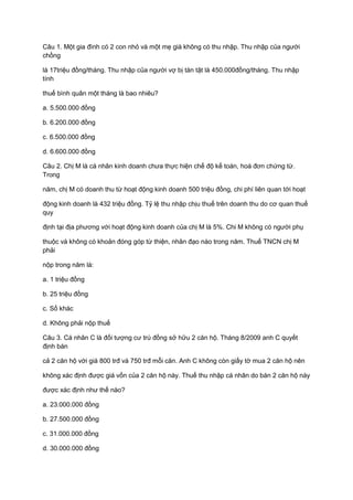 Câu 1. Một gia đình có 2 con nhỏ và một mẹ già không có thu nhập. Thu nhập của người
chồng
là 17triệu đồng/tháng. Thu nhập của người vợ bị tàn tật là 450.000đồng/tháng. Thu nhập
tính
thuế bình quân một tháng là bao nhiêu?
a. 5.500.000 đồng
b. 6.200.000 đồng
c. 6.500.000 đồng
d. 6.600.000 đồng
Câu 2. Chị M là cá nhân kinh doanh chưa thực hiện chế độ kế toán, hoá đơn chứng từ.
Trong
năm, chị M có doanh thu từ hoạt động kinh doanh 500 triệu đồng, chi phí liên quan tới hoạt
động kinh doanh là 432 triệu đồng. Tỷ lệ thu nhập chịu thuế trên doanh thu do cơ quan thuế
quy
định tại địa phương với hoạt động kinh doanh của chị M là 5%. Chi M không có người phụ
thuộc và không có khoản đóng góp từ thiện, nhân đạo nào trong năm. Thuế TNCN chị M
phải
nộp trong năm là:
a. 1 triệu đồng
b. 25 triệu đồng
c. Số khác
d. Không phải nộp thuế
Câu 3. Cá nhân C là đối tượng cư trú đồng sở hữu 2 căn hộ. Tháng 8/2009 anh C quyết
định bán
cả 2 căn hộ với giá 800 trđ và 750 trđ mỗi căn. Anh C không còn giấy tờ mua 2 căn hộ nên
không xác định được giá vốn của 2 căn hộ này. Thuế thu nhập cá nhân do bán 2 căn hộ này
được xác định như thế nào?
a. 23.000.000 đồng
b. 27.500.000 đồng
c. 31.000.000 đồng
d. 30.000.000 đồng
 