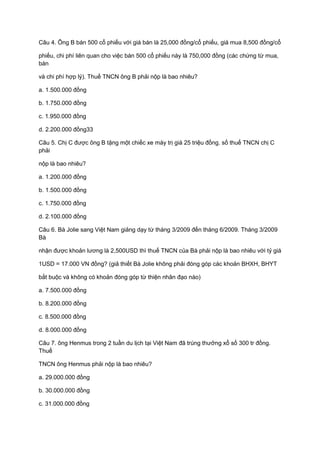 Câu 4. Ông B bán 500 cổ phiếu với giá bán là 25,000 đồng/cổ phiếu, giá mua 8,500 đồng/cổ
phiếu, chi phí liên quan cho việc bán 500 cổ phiếu này là 750,000 đồng (các chứng từ mua,
bán
và chi phí hợp lý). Thuế TNCN ông B phải nộp là bao nhiêu?
a. 1.500.000 đồng
b. 1.750.000 đồng
c. 1.950.000 đồng
d. 2.200.000 đồng33
Câu 5. Chị C được ông B tặng một chiếc xe máy trị giá 25 triệu đồng. số thuế TNCN chị C
phải
nộp là bao nhiêu?
a. 1.200.000 đồng
b. 1.500.000 đồng
c. 1.750.000 đồng
d. 2.100.000 đồng
Câu 6. Bà Jolie sang Việt Nam giảng dạy từ tháng 3/2009 đến tháng 6/2009. Tháng 3/2009
Bà
nhận được khoản lương là 2,500USD thì thuế TNCN của Bà phải nộp là bao nhiêu với tỷ giá
1USD = 17.000 VN đồng? (giả thiết Bà Jolie không phải đóng góp các khoản BHXH, BHYT
bắt buộc và không có khoản đóng góp từ thiện nhân đạo nào)
a. 7.500.000 đồng
b. 8.200.000 đồng
c. 8.500.000 đồng
d. 8.000.000 đồng
Câu 7. ông Henmus trong 2 tuần du lịch tại Việt Nam đã trúng thưởng xổ số 300 tr đồng.
Thuế
TNCN ông Henmus phải nộp là bao nhiêu?
a. 29.000.000 đồng
b. 30.000.000 đồng
c. 31.000.000 đồng
 