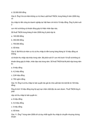 d. 32.000.000 đồng
Câu 8. Ông X là cá nhân không cư trú theo Luật thuế TNCN, trong tháng 9 năm 2009 ông
có
thu nhập từ tiền công do doanh nghiệp tại Việt Nam chi trả là 10 triệu đồng. Ông X phải nuôi
2
con nhỏ và không có khoản đóng góp từ thiện nhân đạo nào.
Số thuế TNCN trong tháng 9 năm 2009 ông X phải nộp là:
a. 140.000 đồng
b. 350.000 đồng
c. 750.000 đồng
d. Số khác
Câu 9. Bà M là cá nhân cư trú có thu nhập từ tiền lương hàng tháng là 10 triệu đồng và
không
có khoản thu nhập nào khác trong năm. Bà phải nuôi 01 con nhỏ dưới 10 tuổi và không có
khoản đóng góp từ thiện, nhân đạo nào trong năm. Số thuế TNCN bà M phải nộp trong năm
là :
a. 9 triệu đồng
b. 4,2 triệu đồng
c. 2,64 triệu đồng
d. 750 nghìn đồng
Câu 10. Ông A có thu nhập từ bản quyền tác giả do nhà xuất bản trả một lần là 120 triệu
đồng.
Ông A trích 10 triệu đồng ủng hộ quỹ nạn nhân chất độc da cam dioxin. Thuế TNCN ông A
phải
nộp với thu nhập từ bản quyền là :
a. 6 triệu đồng
b. 5,5 triệu đồng
c. 5 triệu đồng
d. Số khác
Câu 11. Ông T trong năm 2009 chỉ có duy nhất nguồn thu nhập từ chuyển nhượng chứng
khoán
 