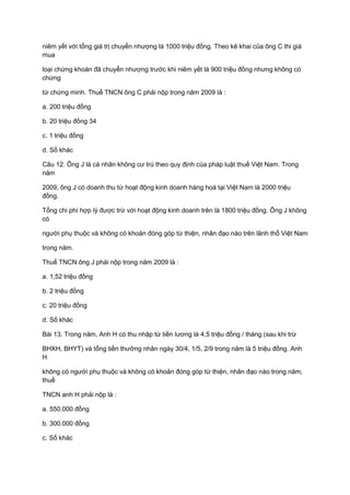 niêm yết với tổng giá trị chuyển nhượng là 1000 triệu đồng. Theo kê khai của ông C thi giá
mua
loại chứng khoán đã chuyển nhượng trước khi niêm yết là 900 triệu đồng nhưng không có
chứng
từ chứng minh. Thuế TNCN ông C phải nộp trong năm 2009 là :
a. 200 triệu đồng
b. 20 triệu đồng 34
c. 1 triệu đồng
d. Số khác
Câu 12. Ông J là cá nhân không cư trú theo quy định của pháp luật thuế Việt Nam. Trong
năm
2009, ông J có doanh thu từ hoạt động kinh doanh hàng hoá tại Việt Nam là 2000 triệu
đồng.
Tổng chi phí hợp lý được trừ với hoạt động kinh doanh trên là 1800 triệu đồng. Ông J không
có
người phụ thuộc và không có khoản đóng góp từ thiện, nhân đạo nào trên lãnh thổ Việt Nam
trong năm.
Thuế TNCN ông J phải nộp trong năm 2009 là :
a. 1,52 triệu đồng
b. 2 triệu đồng
c. 20 triệu đồng
d. Số khác
Bài 13. Trong năm, Anh H có thu nhập từ tiền lương là 4,5 triệu đồng / tháng (sau khi trừ
BHXH, BHYT) và tổng tiền thưởng nhân ngày 30/4, 1/5, 2/9 trong năm là 5 triệu đồng. Anh
H
không có người phụ thuộc và không có khoản đóng góp từ thiện, nhân đạo nào trong năm,
thuế
TNCN anh H phải nộp là :
a. 550.000 đồng
b. 300.000 đồng
c. Số khác
 